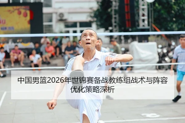 中国男篮2026年世锦赛备战教练组战术与阵容优化策略深析